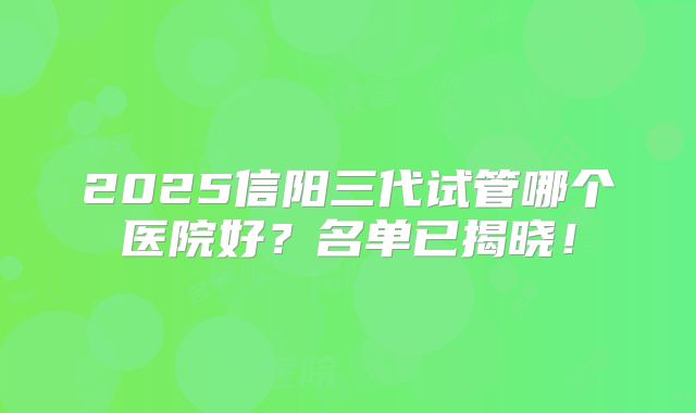 2025信阳三代试管哪个医院好？名单已揭晓！