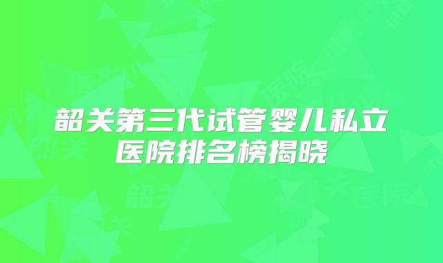韶关第三代试管婴儿私立医院排名榜揭晓