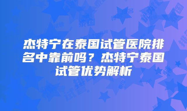 杰特宁在泰国试管医院排名中靠前吗？杰特宁泰国试管优势解析