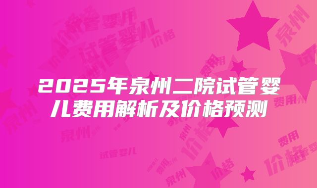 2025年泉州二院试管婴儿费用解析及价格预测