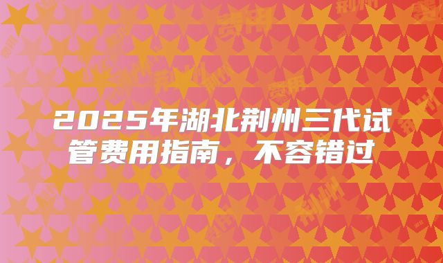 2025年湖北荆州三代试管费用指南，不容错过