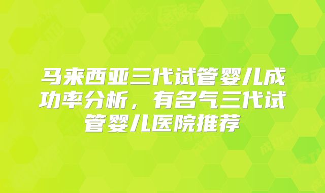 马来西亚三代试管婴儿成功率分析,有名气三代试管婴儿医院推荐