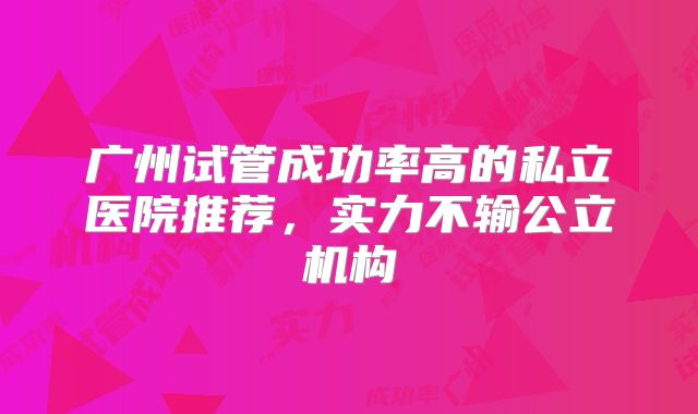 广州试管成功率高的私立医院推荐,实力不输公立机构