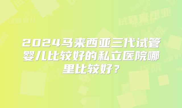 2024马来西亚三代试管婴儿比较好的私立医院哪里比较好？