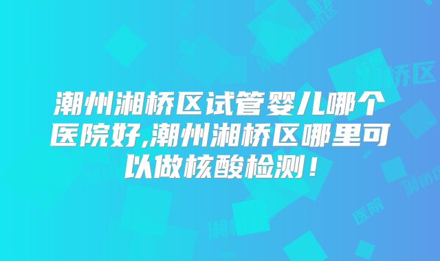 潮州湘桥区试管婴儿哪个医院好,潮州湘桥区哪里可以做核酸检测!
