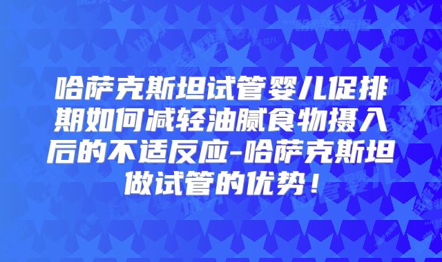 哈萨克斯坦试管婴儿促排期如何减轻油腻食物摄入后的不适反应-哈萨克斯坦做试管的优势!