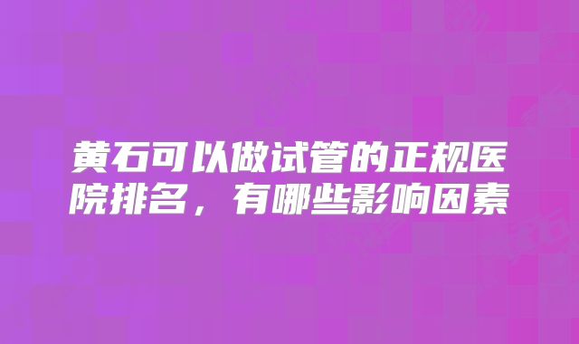 黄石可以做试管的正规医院排名,有哪些影响因素