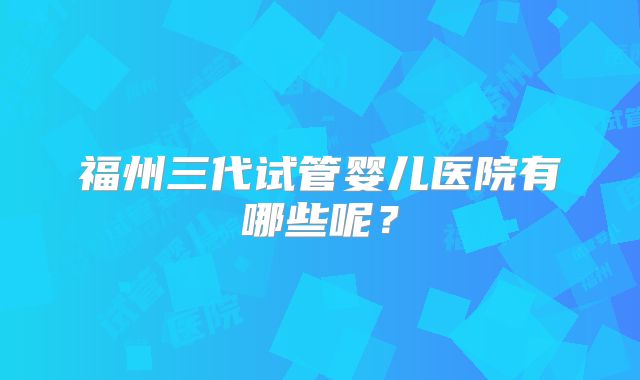 福州三代试管婴儿医院有哪些呢？