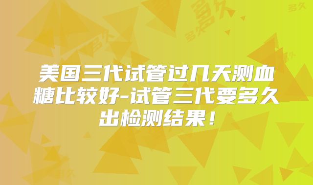 美国三代试管过几天测血糖比较好-试管三代要多久出检测结果!
