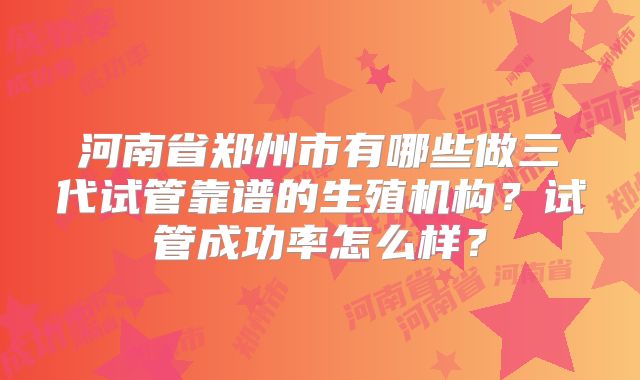 河南省郑州市有哪些做三代试管靠谱的生殖机构?试管成功率怎么样?