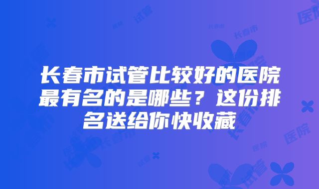 长春市试管比较好的医院最有名的是哪些?这份排名送给你快收藏