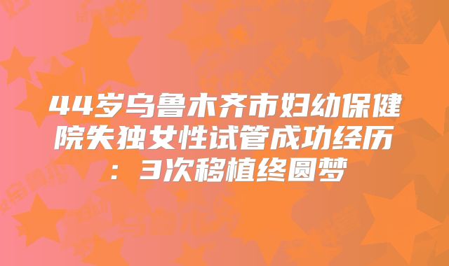 44岁乌鲁木齐市妇幼保健院失独女性试管成功经历:3次移植终圆梦