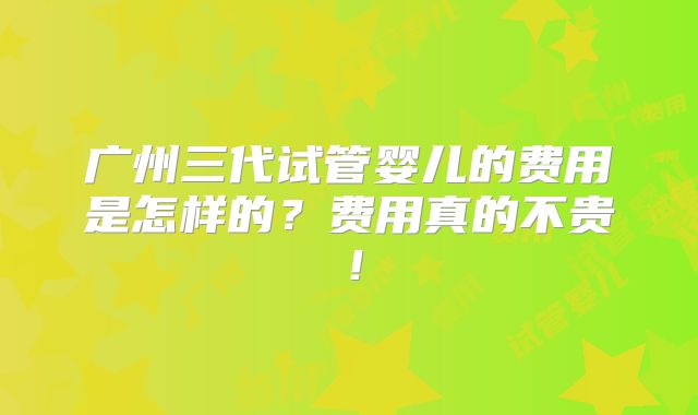 广州三代试管婴儿的费用是怎样的?费用真的不贵!