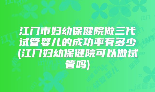 江门市妇幼保健院做三代试管婴儿的成功率有多少(江门妇幼保健院可以做试管吗)
