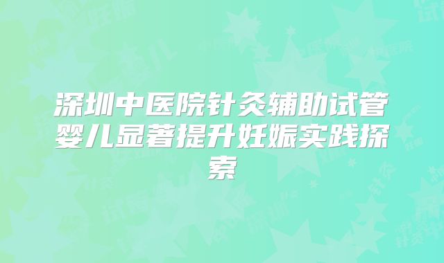 深圳中医院针灸辅助试管婴儿显著提升妊娠实践探索