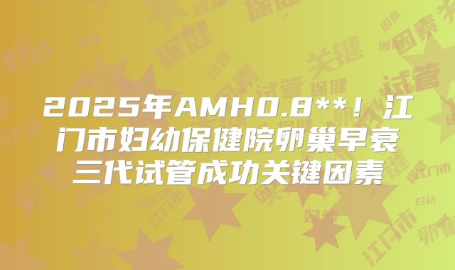 2025年AMH0.8**!江门市妇幼保健院卵巢早衰三代试管成功关键因素