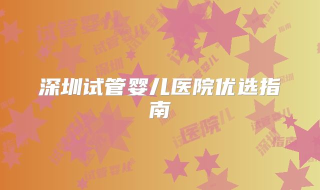 深圳试管婴儿医院优选指南