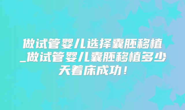 做试管婴儿选择囊胚移植_做试管婴儿囊胚移植多少天着床成功！