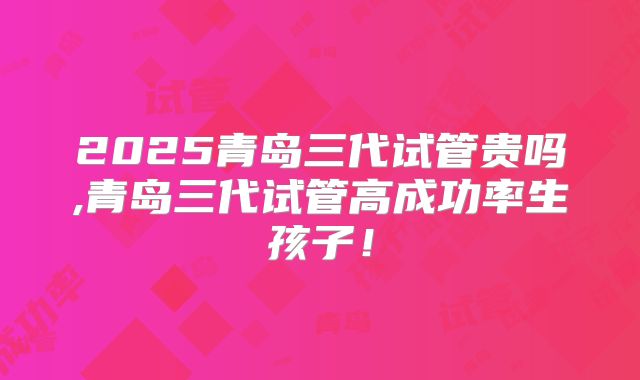 2025青岛三代试管贵吗,青岛三代试管高成功率生孩子！