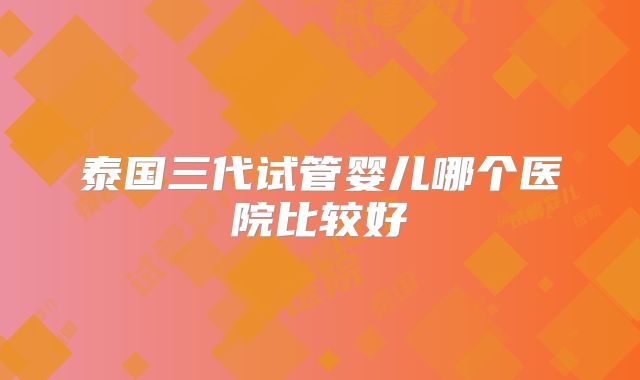 泰国三代试管婴儿哪个医院比较好