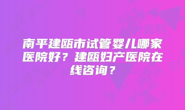 南平建瓯市试管婴儿哪家医院好?建瓯妇产医院在线咨询?