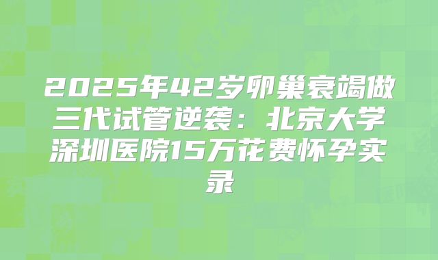 2025年42岁卵巢衰竭做三代试管逆袭：北京大学深圳医院15万花费怀孕实录