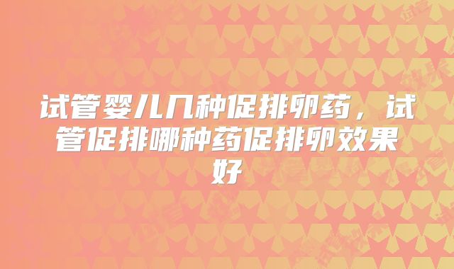 试管婴儿几种促排卵药,试管促排哪种药促排卵效果好