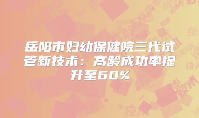岳阳市妇幼保健院三代试管新技术：高龄成功率提升至60%