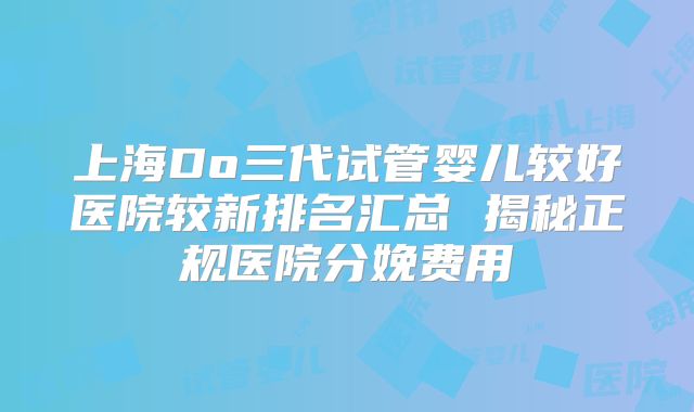 上海Do三代试管婴儿较好医院较新排名汇总 揭秘正规医院分娩费用