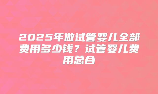 2025年做试管婴儿全部费用多少钱?试管婴儿费用总合