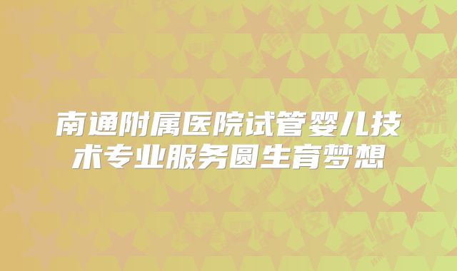 南通附属医院试管婴儿技术专业服务圆生育梦想