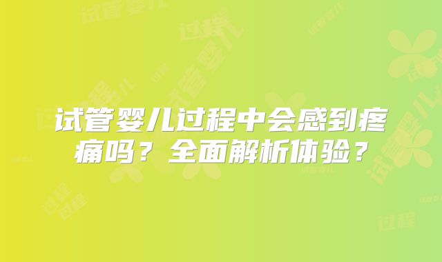 试管婴儿过程中会感到疼痛吗？全面解析体验？