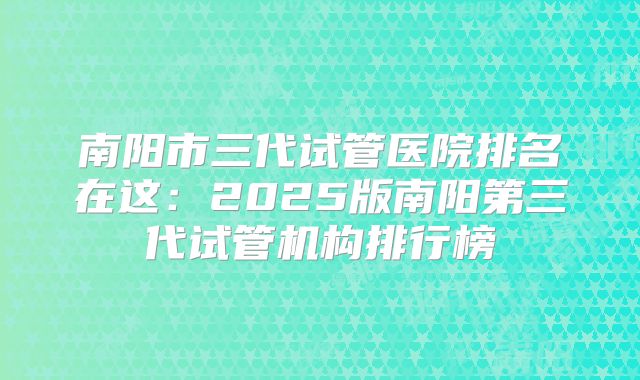 南阳市三代试管医院排名在这：2025版南阳第三代试管机构排行榜