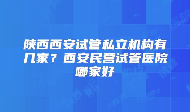 陕西西安试管私立机构有几家？西安民营试管医院哪家好