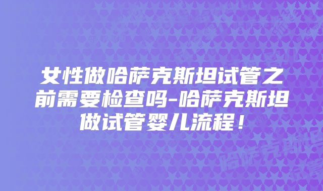 女性做哈萨克斯坦试管之前需要检查吗-哈萨克斯坦做试管婴儿流程！