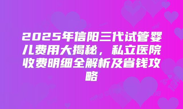 2025年信阳三代试管婴儿费用大揭秘，私立医院收费明细全解析及省钱攻略