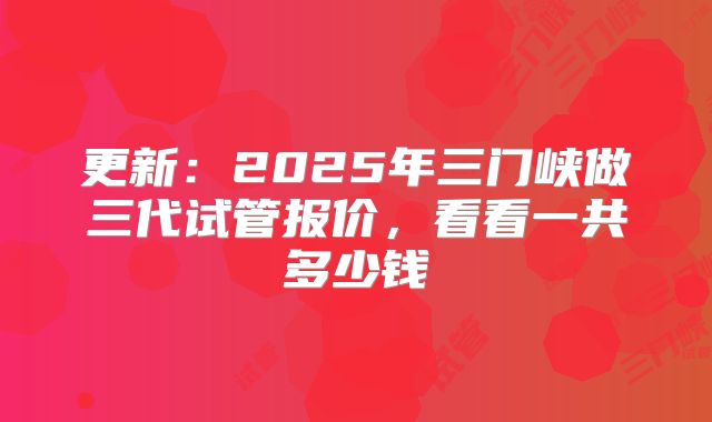 更新:2025年三门峡做三代试管报价,看看一共多少钱