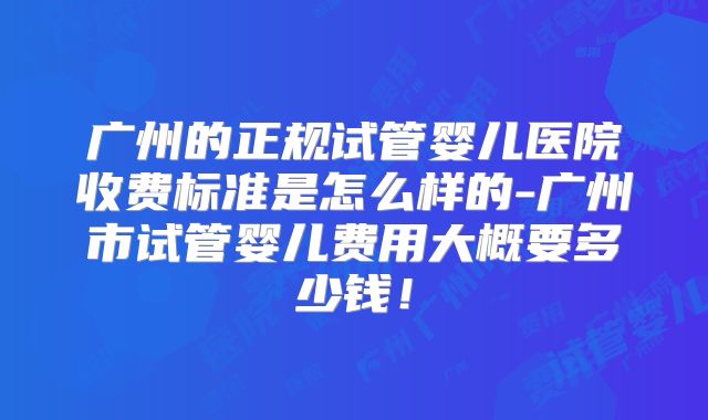 广州的正规试管婴儿医院收费标准是怎么样的-广州市试管婴儿费用大概要多少钱！