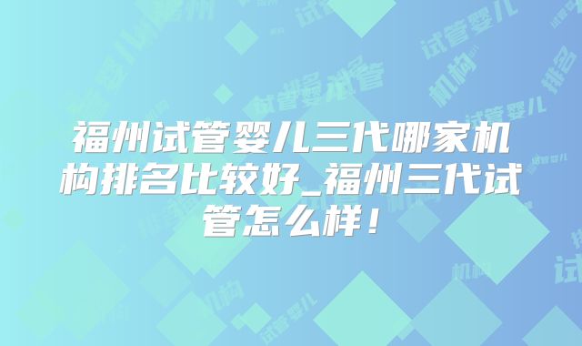 福州试管婴儿三代哪家机构排名比较好_福州三代试管怎么样!