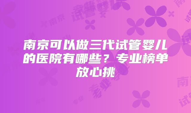 南京可以做三代试管婴儿的医院有哪些？专业榜单放心挑