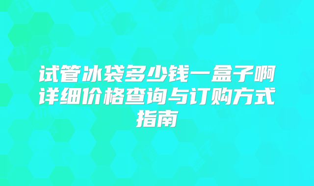 试管冰袋多少钱一盒子啊详细价格查询与订购方式指南