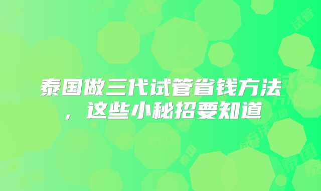 泰国做三代试管省钱方法,这些小秘招要知道