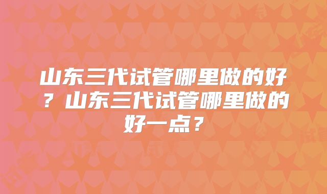 山东三代试管哪里做的好？山东三代试管哪里做的好一点？
