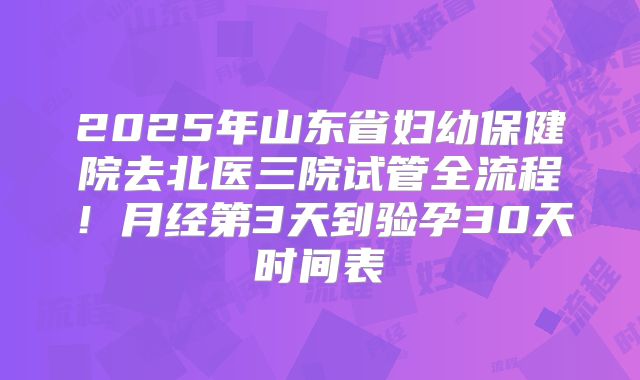 2025年山东省妇幼保健院去北医三院试管全流程!月经第3天到验孕30天时间表