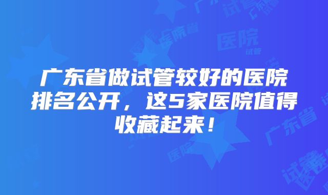 广东省做试管较好的医院排名公开，这5家医院值得收藏起来！