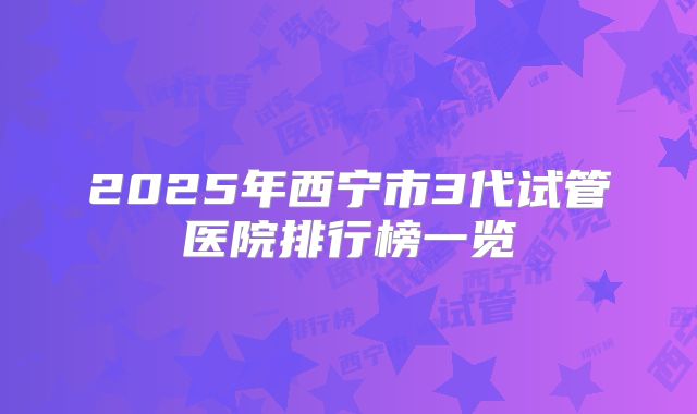 2025年西宁市3代试管医院排行榜一览