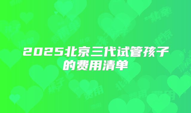 2025北京三代试管孩子的费用清单