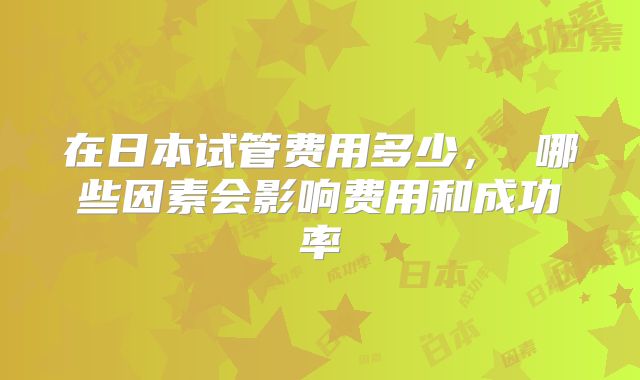 在日本试管费用多少， 哪些因素会影响费用和成功率