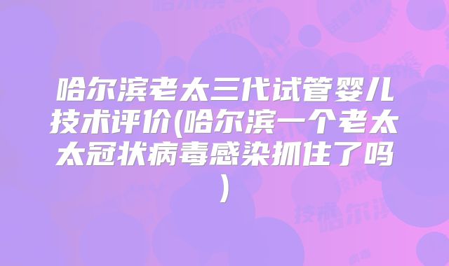 哈尔滨老太三代试管婴儿技术评价(哈尔滨一个老太太冠状病毒感染抓住了吗)