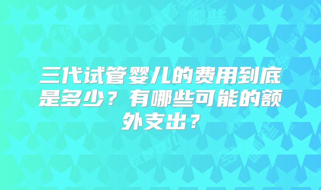 三代试管婴儿的费用到底是多少?有哪些可能的额外支出?